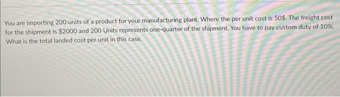 You are importing 200 units of a product for your manufacturing plant. Where the per unit cost is 50$. The freight cost
for the shipment is $2000 and 200 Units represents one-quarter of the shipment. You have to pay custom duty of 10%.
What is the total landed cost per unit in this case.