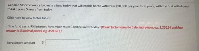 Candice Monroe wants to create a fund today that will enable her to withdraw $28,500 per year for 8 years, with the first withdrawal
to take place 5 years from today.
Click here to view factor tables.
If the fund earns 9% interest, how much must Candice invest today? (Round factor values to 5 decimal places, e.g. 1.25124 and final
answer to O decimal places, eg. 458,581.)
Investment amount $