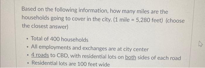 Based on the following information, how many miles are the
households going to cover in the city. (1 mile = 5,280 feet) (choose
the closest answer)
Total of 400 households
All employments and exchanges are at city center
• 4 roads to CBD, with residential lots on both sides of each road
. Residential lots are 100 feet wide
.
.
4