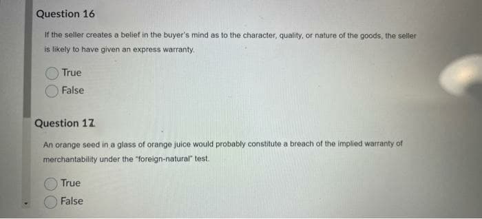 Question 16
If the seller creates a belief in the buyer's mind as to the character, quality, or nature of the goods, the seller
is likely to have given an express warranty.
True
False
Question 17
An orange seed in a glass of orange juice would probably constitute a breach of the implied warranty of
merchantability under the "foreign-natural" test.
True
False