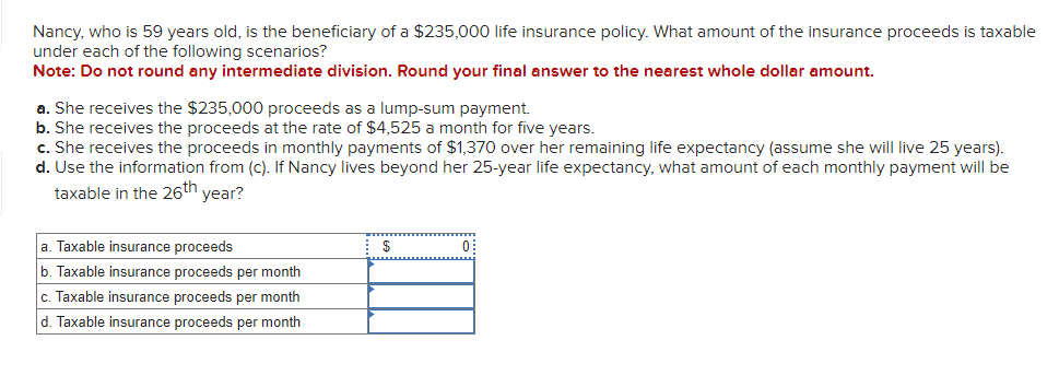 Nancy, who is 59 years old, is the beneficiary of a $235,000 life insurance policy. What amount of the insurance proceeds is taxable
under each of the following scenarios?
Note: Do not round any intermediate division. Round your final answer to the nearest whole dollar amount.
a. She receives the $235,000 proceeds as a lump-sum payment.
b. She receives the proceeds at the rate of $4,525 a month for five years.
c. She receives the proceeds in monthly payments of $1,370 over her remaining life expectancy (assume she will live 25 years).
d. Use the information from (c). If Nancy lives beyond her 25-year life expectancy, what amount of each monthly payment will be
taxable in the 26th year?
a. Taxable insurance proceeds
b. Taxable insurance proceeds per month
c. Taxable insurance proceeds per month
d. Taxable insurance proceeds per month
$