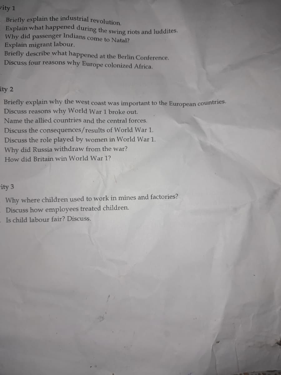 vity 1
Briefly explain the industrial revolution.
Explain what happened during the swing riots and luddites.
Indians come to Natal?
Why did
passenger
Explain migrant labour.
Briefly describe what happened at the Berlin Conference.
Discuss four reasons why Europe colonized Africa.
ity 2
Briefly explain why the west coast was important to the European countries.
Discuss reasons why World War 1 broke out.
Name the allied countries and the central forces.
Discuss the consequences/results of World War 1.
Discuss the role played by women in World War 1.
Why did Russia withdraw from the war?
How did Britain win World War 1?
ity 3
Why where children used to work in mines and factories?
Discuss how employees treated children.
Is child labour fair? Discuss.