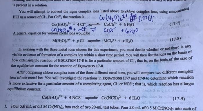 wWu W
is present in a solution.
You will attempt to convert the aqua complex ions listed above to chloro complex ions, using concentrated
HCl as a source of Cl. For Co", the reaction is
1.1701o
(17-7)
Co(H2O) + 4 C CoCl-+ 6 H20
A general equation for various miethl ions would be
INITAO ot ưoivdo
M(H2O),* + y Cr MCI,y + x H2O
(17-8)
In working with the three metal ions chosen for this experiment, you must decide whether or not there e
visible evidence of formation of a complex ion within a short time period. You will then list the ions on the basis of
how extensive the reaction of EQUATION 17-8 is for a particular amount of Cr, that is, on the basis of the size of
the equilibrium constant for the reaction of EQUATION 17-8.
After comparing chloro complex ions of the three different metal ions, you will compare two different complex
ions of one metal ion. You will investigate the reactions in EQUATIONS 17-7 and 17-9 to determine which reaction
is more extensive for a particular amount of a complexing agent, CF or NCS"; that is, which reaction has a larger
equilibrium constant.
to g A0 arlosd
Ine sales lo a Co(H2O)* + 4 NCS- Co(NCS) + 6 H20
Jin t
sloe doo 30ol
(17-9)
irulon dion nd
1. Pour 5,0 mL of 0.5 M Co(NO:)2 into each of two 20-mL test tubes. Pour 5.0 mL of 0.5 M Cr(NO:), into cach of
oto to anoi
