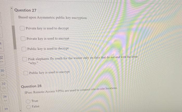 Question 27
Based upon Asymmetric public key encryption
Private key is used to decrypt
Private key is used to encrypt
OPublic key is used to decrypt
Pink elephants fly south for the winter only on days that do not end with the letter
why."
30
OPublic key is used to encrypt
33
Question 28
IPsec Remote-Access VPNS are used to connect site-to-site locations.
36
True
False
39
