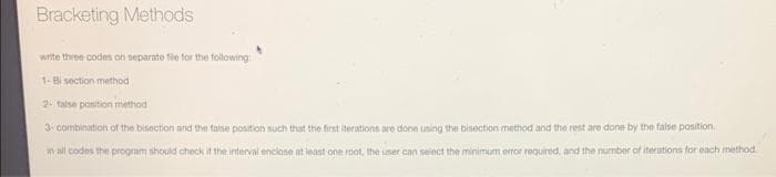 Bracketing Methods
write three codes on separate fie for the following
1-Bi section method
2- talse position method
3. combination of the bisection and the talse position nuch that the first iterations are done using the bisection method and the rest are done by the false position,
in all codes the program should check it the interval enclose at least one roat, the umer can seiect the minimum error required, and the number of iterations foreach method
