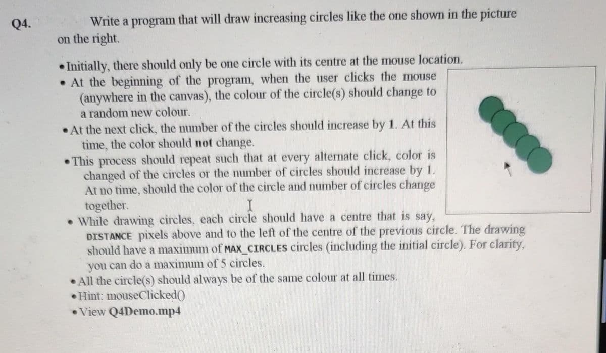 Write a program that will draw increasing circles like the one shown in the picture
on the right.
Q4.
• Initially, there should only be one circle with its centre at the mouse location.
• At the beginning of the program, when the user clicks the mouse
(anywhere in the canvas), the colour of the circle(s) should change to
a random new colour.
• At the next click, the number of the circles should increase by 1. At this
time, the color should not change.
• This process should repeat such that at every alternate click, color is
changed of the circles or the number of circles should increase by 1.
At no time, should the color of the circle and number of circles change
together.
• While drawing circles, each circle should have a centre that is say,
DISTANCE pixels above and to the left of the centre of the previous circle. The drawing
should have a maximum of MAX_CIRCLES circles (including the initial circle). For clarity,
you can do a maximum of 5 circles.
• All the circle(s) should always be of the same colour at all times.
• Hint: mouseClicked()
• View Q4Demo.mp4
