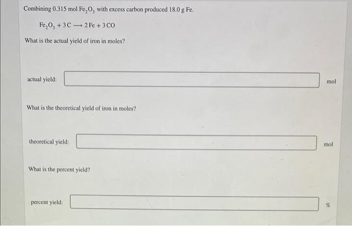 Combining 0.315 mol Fe,0, with excess carbon produced 18.0 g Fe.
Fe,0, + 3C - 2 Fe + 3 CO
What is the actual yield of iron in moles?
actual yield:
mol
What is the theoretical yield of iron in moles?
theoretical yield:
mol
What is the percent yield?
percent yield:
