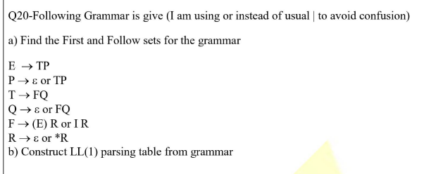 Q20-Following Grammar is give (I am using or instead of usual | to avoid confusion)
a) Find the First and Follow sets for the grammar
E → TP
P→ ɛ or TP
T→ FQ
Q→ɛ or FQ
F→ (E) R or IR
R → E or *R
b) Construct LL(1) parsing table from grammar

