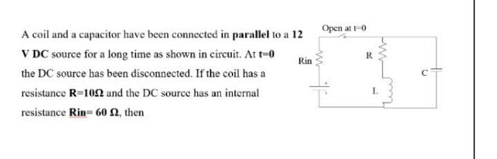 Open at t-0
A coil and a capacitor have been connected in parallel to a 12
V DC source for a long time as shown in circuit. At t-0
R
Rin
the DC source has been disconnected. If the coil has a
resistance R=102 and the DC source has an internal
resistance Rin= 60 2, then
