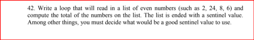 42. Write a loop that will read in a list of even numbers (such as 2, 24, 8, 6) and
compute the total of the numbers on the list. The list is ended with a sentinel value.
Among other things, you must decide what would be a good sentinel value to use.
