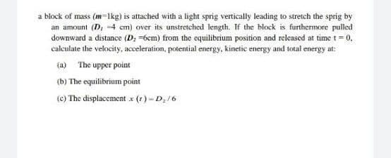 a block of mass (m=lkg) is attached with a light sprig vertically leading to stretch the sprig by
an amount (D, 4 cm) over its unstretched length. If the block is furthermore pulled
downward a distance (D; =6cm) from the equilibrium position and released at time t = 0,
calculate the velocity, acceleration, potential energy, kinetic energy and total energy at:
(a) The upper point
(b) The equilibrium point
(c) The displacement x (1)- D;/6
