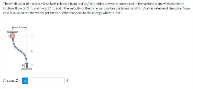 The small collar of mass m = 0.64 kg is released from rest at A and slides down the curved rod in the vertical plane with negligible
friction. If b = 0.53 m, and h = 2.17 m, and if the velocity of the collar as it strikes the base B is 6.03 m/s after release of the collar from
rest at A, calculate the work Q of friction. What happens to the energy which is lost?
Answer: Q = i