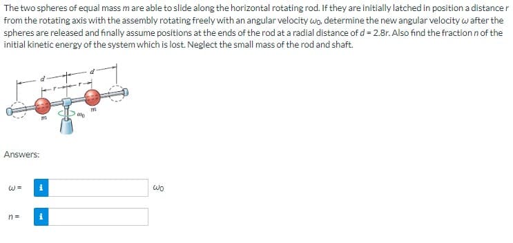 The two spheres of equal mass m are able to slide along the horizontal rotating rod. If they are initially latched in position a distance r
from the rotating axis with the assembly rotating freely with an angular velocity wo, determine the new angular velocity w after the
spheres are released and finally assume positions at the ends of the rod at a radial distance of d = 2.8r. Also find the fraction n of the
initial kinetic energy of the system which is lost. Neglect the small mass of the rod and shaft.
Answers:
W =
n=
711
i
i
ale
m
Wo