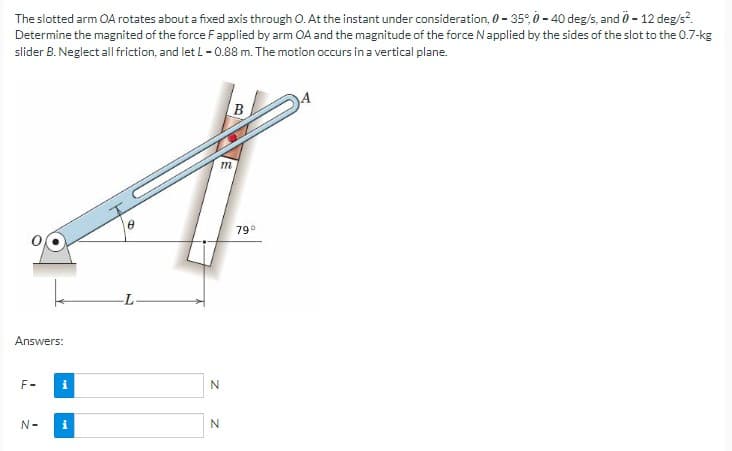The slotted arm OA rotates about a fixed axis through O. At the instant under consideration, 0-35°, 0-40 deg/s, and 0-12 deg/s².
Determine the magnited of the force F applied by arm OA and the magnitude of the force N applied by the sides of the slot to the 0.7-kg
slider B. Neglect all friction, and let L - 0.88 m. The motion occurs in a vertical plane.
Answers:
F-
N-
i
i
6
L
m
N
N
B
79⁰