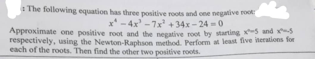 : The following equation has three positive roots and one negative root:
x² - 4x³-7x² +34x-24= :0
Approximate one positive root and the negative root by starting x°-5 and x=-5
respectively, using the Newton-Raphson method. Perform at least five iterations for
each of the roots. Then find the other two positive roots.