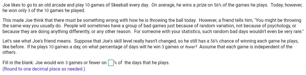 Joe likes to go to an old arcade and play 10 games of Skeeball every day. On average, he wins a prize on 56% of the games he plays. Today, however,
he won only 3 of the 10 games he played.
This made Joe think that there must be something wrong with how he is throwing the ball today. However, a friend tells him, "You might be throwing
the same way you usually do. People will sometimes have a group of bad games just because of random variation, not because of psychology, or
because they are doing anything differently, or any other reason. For someone with your statistics, such random bad days wouldn't even be very rare."
Let's see what Joe's friend means. Suppose that Joe's skill level really hasn't changed, so he still has a 56% chance of winning each game he plays,
like before. If he plays 10 games a day, on what percentage of days will he win 3 games or fewer? Assume that each game is independent of the
others.
Fill in the blank: Joe would win 3 games or fewer on % of the days that he plays.
(Round to one decimal place as needed.)
