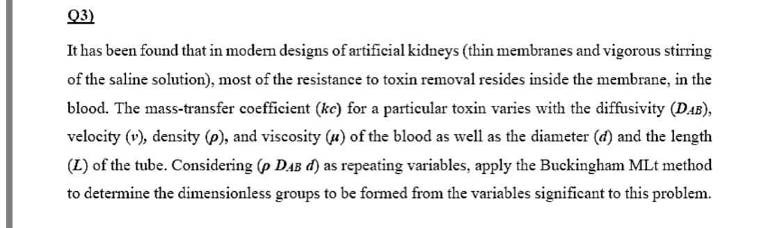 Q3)
It has been found that in modern designs of artificial kidneys (thin membranes and vigorous stirring
of the saline solution), most of the resistance to toxin removal resides inside the membrane, in the
blood. The mass-transfer coefficient (ke) for a particular toxin varies with the diffusivity (DAB),
velocity (v), density (p), and viscosity (u) of the blood as well as the diameter (d) and the length
(L) of the tube. Considering (p DAB d) as repeating variables, apply the Buckingham MLt method
to determine the dimensionless groups to be formed from the variables significant to this problem.
