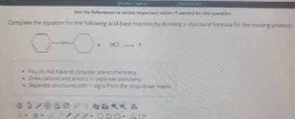 Use the References to access important values if dd for atqu
Complete the equation for the following acid-base reaction by drawing a structural formula for the missing product
HCI
You do not have to consider stereochemistry
Draw cations and anions in separate setchers
Separate structures with signs from the drop-down menu
1/038