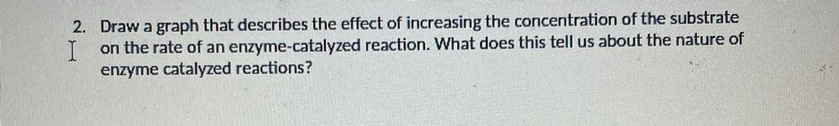 I
2. Draw a graph that describes the effect of increasing the concentration of the substrate
on the rate of an enzyme-catalyzed reaction. What does this tell us about the nature of
enzyme catalyzed reactions?