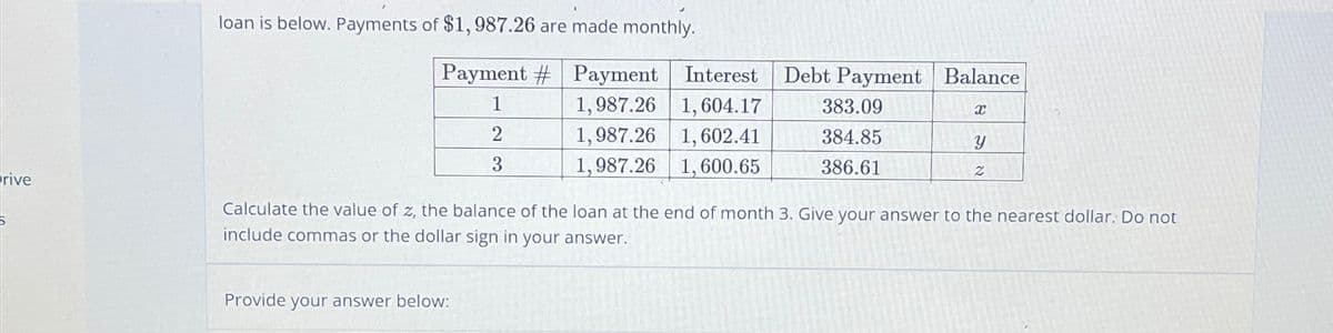 rive
loan is below. Payments of $1,987.26 are made monthly.
Payment # Payment
1
1,987.26
2
1,987.26
3
1,987.26
Interest Debt Payment Balance
1,604.17 383.09
1,602.41
384.85
1,600.65
386.61
Provide your answer below:
X
Y
Z
Calculate the value of z, the balance of the loan at the end of month 3. Give your answer to the nearest dollar. Do not
include commas or the dollar sign in your answer.