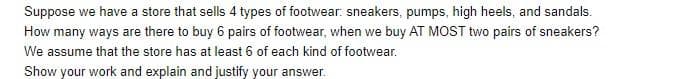 Suppose we have a store that sells 4 types of footwear: sneakers, pumps, high heels, and sandals.
How many ways are there to buy 6 pairs of footwear, when we buy AT MOST two pairs of sneakers?
We assume that the store has at least 6 of each kind of footwear.
Show your work and explain and justify your answer.
