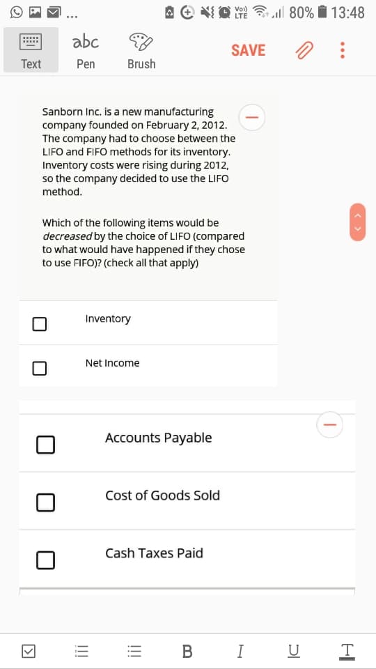 A e O 80% Í 13:48
Vo)
LTE
abc
SAVE
Тext
Pen
Brush
Sanborn Inc. is a new manufacturing
company founded on February 2, 2012.
The company had to choose between the
LIFO and FIFO methods for its inventory.
Inventory costs were rising during 2012,
so the company decided to use the LIFO
method.
Which of the following items would be
decreased by the choice of LIFO (compared
to what would have happened if they chose
to use FIFO)? (check all that apply)
Inventory
Net Income
Accounts Payable
Cost of Goods Sold
Cash Taxes Paid
В
I
U
!!!
!!!
