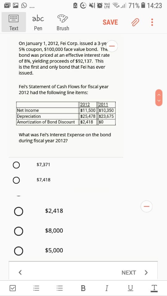 A e O
LTE ll 71% 14:23
Vo)
abc
SAVE
Тext
Pen
Brush
On January 1, 2012, Fei Corp. issued a 3-ye
5% coupon, $100,000 face value bond. The
bond was priced at an effective interest rate
of 8%, yielding proceeds of $92,137. This
is the first and only bond that Fei has ever
issued.
Fei's Statement of Cash Flows for fiscal year
2012 had the following line items:
2012
Net Income
Depreciation
2011
$11,500 $10,350
$25,478 $23,675
Amortization of Bond Discount $2,418 ||SO
What was Fei's Interest Expense on the bond
during fiscal year 2012?
$7,371
$7,418
$2,418
$8,000
$5,000
NEXT >
В
I
U
!!!
I!!
