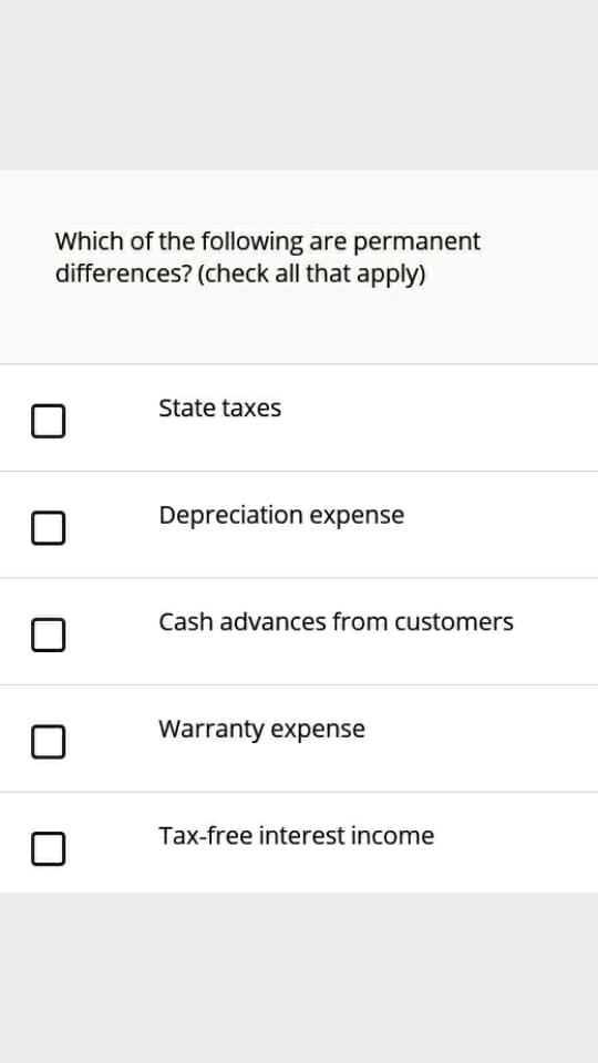 Which of the following are permanent
differences? (check all that apply)
State taxes
Depreciation expense
Cash advances from customers
Warranty expense
Tax-free interest income
