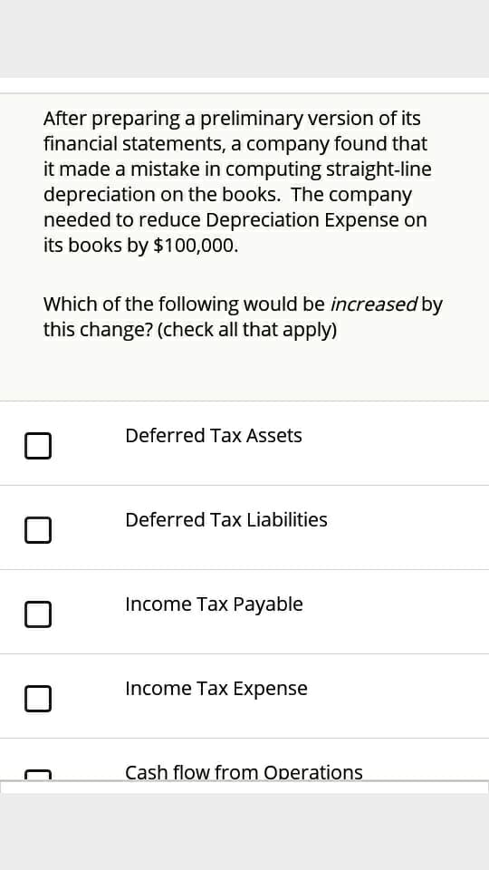 After preparing a preliminary version of its
financial statements, a company found that
it made a mistake in computing straight-line
depreciation on the books. The company
needed to reduce Depreciation Expense on
its books by $100,000.
Which of the following would be increased by
this change? (check all that apply)
Deferred Tax Assets
Deferred Tax Liabilities
Income Tax Payable
Income Tax Expense
Cash flow from Operations
