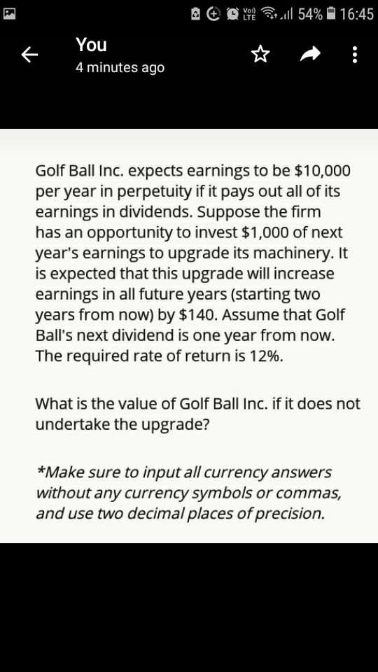 A O O Y ll 54% Ô 16:45
LTE
You
4 minutes ago
Golf Ball Inc. expects earnings to be $10,000
per year in perpetuity if it pays out all of its
earnings in dividends. Suppose the firm
has an opportunity to invest $1,000 of next
year's earnings to upgrade its machinery. It
is expected that this upgrade will increase
earnings in all future years (starting two
years from now) by $140. Assume that Golf
Ball's next dividend is one year from now.
The required rate of return is 12%.
What is the value of Golf Ball Inc. if it does not
undertake the upgrade?
*Make sure to input all currency answers
without any currency symbols or commas,
and use two decimal places of precision.
