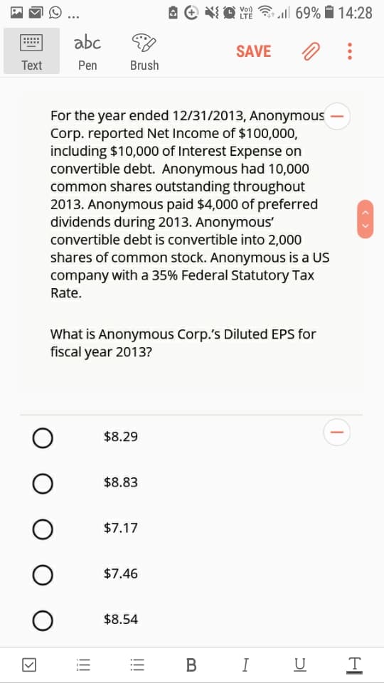 Vo)
LTE
all 69% Ô 14:28
abc
SAVE
Тext
Pen
Brush
For the year ended 12/31/2013, Anonymous
Corp. reported Net Income of $100,000,
including $10,000 of Interest Expense on
convertible debt. Anonymous had 10,000
common shares outstanding throughout
2013. Anonymous paid $4,000 of preferred
dividends during 2013. Anonymous'
convertible debt is convertible into 2,000
shares of common stock. Anonymous is a US
company with a 35% Federal Statutory Tax
Rate.
What is Anonymous Corp.'s Diluted EPS for
fiscal year 2013?
$8.29
$8.83
$7.17
$7.46
$8.54
В
I U
!!!
!!!
