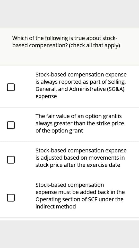 Which of the following is true about stock-
based compensation? (check all that apply)
Stock-based compensation expense
is always reported as part of Selling,
General, and Administrative (SG&A)
expense
The fair value of an option grant is
always greater than the strike price
of the option grant
Stock-based compensation expense
is adjusted based on movements in
stock price after the exercise date
Stock-based compensation
expense must be added back in the
Operating section of SCF under the
indirect method
