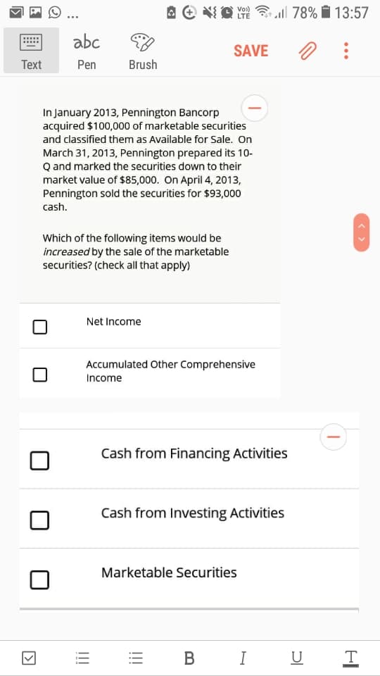 A e O Y 78% i 13:57
Vo)
LTE
abc
SAVE
Text
Pen
Brush
In January 2013, Pennington Bancorp
acquired $100,000 of marketable securities
and classified them as Available for Sale. On
March 31, 2013, Pennington prepared its 10-
Q and marked the securities down to their
market value of $85,000. On April 4, 2013,
Pennington sold the securities for $93,000
cash.
Which of the following items would be
increased by the sale of the marketable
securities? (check all that apply)
Net Income
Accumulated Other Comprehensive
Income
Cash from Financing Activities
Cash from Investing Activities
Marketable Securities
В
I U
< >
!!!
!!!
