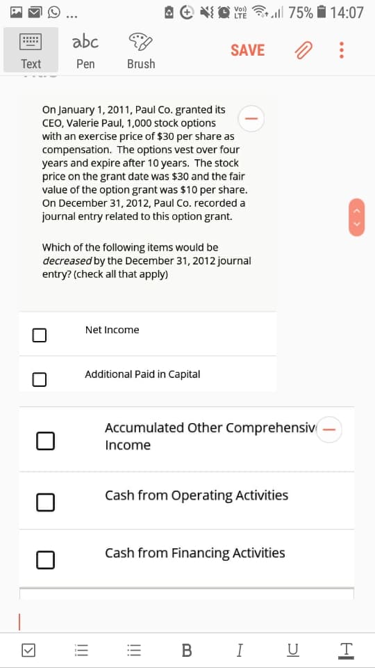 A e O m l 75% i 14:07
LTE
abc
SAVE
Тext
Pen
Brush
On January 1, 2011, Paul Co. granted its
CEO, Valerie Paul, 1,000 stock options
with an exercise price of $30 per share as
compensation. The options vest over four
years and expire after 10 years. The stock
price on the grant date was $30 and the fair
value of the option grant was $10 per share.
On December 31, 2012, Paul Co. recorded a
journal entry related to this option grant.
Which of the following items would be
decreased by the December 31, 2012 journal
entry? (check all that apply)
Net Income
Additional Paid in Capital
Accumulated Other Comprehensiv
Income
Cash from Operating Activities
Cash from Financing Activities
В
I
U
!!!
!!!
