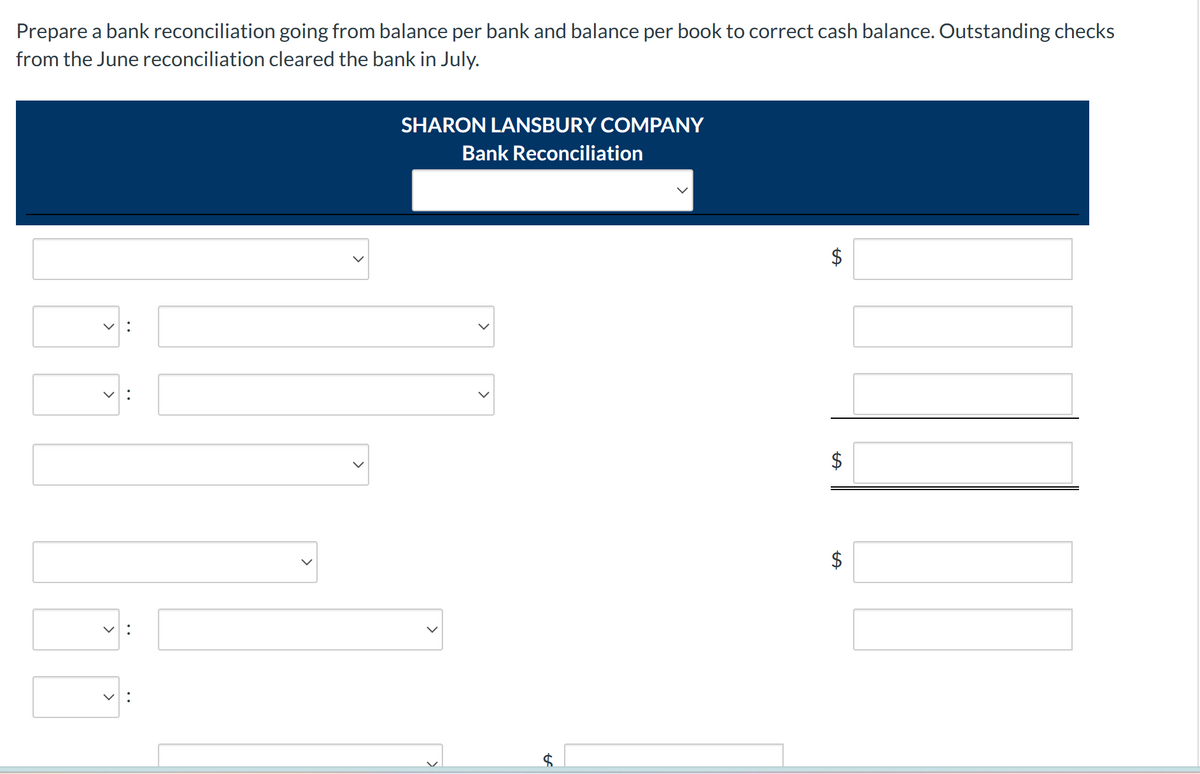 Prepare a bank reconciliation going from balance per bank and balance per book to correct cash balance. Outstanding checks
from the June reconciliation cleared the bank in July.
く:
v:
SHARON LANSBURY COMPANY
Bank Reconciliation
$
$