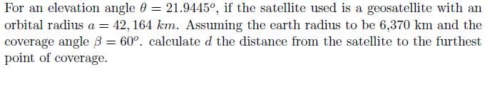 For an elevation angle = 21.9445°, if the satellite used is a geosatellite with an
orbital radius a = 42,164 km. Assuming the earth radius to be 6,370 km and the
coverage angle ß= 60°. calculate d the distance from the satellite to the furthest
point of coverage.