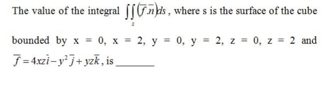 The value of the integral [[Fnkds, where s is the surface of the cube
bounded by x
0, х
2, у %3D 0, у
2, z = 0, z = 2 and
%3D
%3D
f = 4xzi- yj+ yzk, is
%3D
