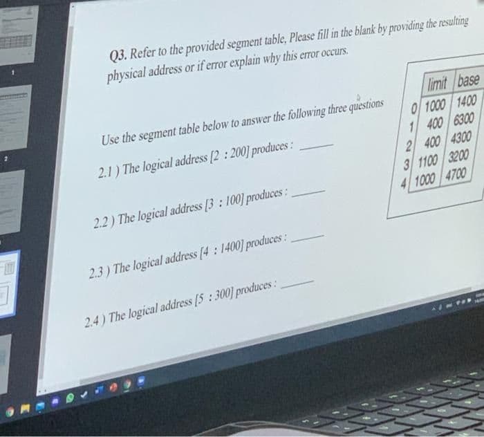 Q3. Refer to the provided segment table, Please fill in the blank by providing the resulting
physical address or if error explain why this error occurs.
limit base
0 1000 1400
1 400 6300
2 400 4300
3 1100 3200
4 1000 4700
Use the segment table below to answer the following three questions
2.1) The logical address [2 : 200] produces:
2.2) The logical address [3: 100] produces:
2.3) The logical address (4: 1400] produces :
2.4) The logical address [5: 300] produces :
