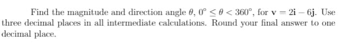 Find the magnitude and direction angle 0, 0° < 0 < 360°, for v = 2i – 6j. Use
three decimal places in all intermediate calculations. Round your final answer to one
decimal place.
