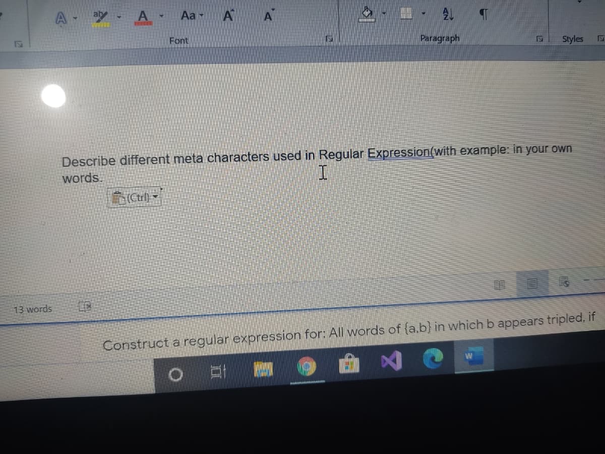 Aa -
A
Font
Paragraph
Styles
Describe different meta characters used in Regular Expression(with example: in your own
words.
(Ctrl) -
13 words
Construct a regular expression for: All words of {a,b} in which b appears tripled, if
0 日
