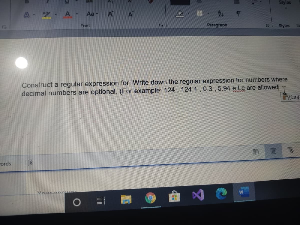 Styles
A- -
Aa -
Font
Paragraph
Styles
Construct a regular expression for: Write down the regular expression for numbers where
decimal numbers are optional. (For example: 124 , 124.1 , 0.3 ,5.94 e.tc are allowed
(Ctrl)
words
Vour
Www
W
