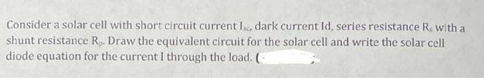 Consider a solar cell with short circuit current Is, dark current Id, series resistance R, with a
shunt resistance R,. Draw the equivalent circuit for the solar cell and write the solar cell
diode equation for the current I through the load. (
