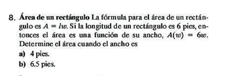 8. Área de un rectángulo La fórmula para el área de un rectán-
gulo es A = lw. Si la longitud de un rectángulo es 6 pies, en-
tonces el área es una función de su ancho, A(w)
Determine el área cuando el ancho es
= 6w.
%3D
a) 4 pies.
b) 6.5 pies.
