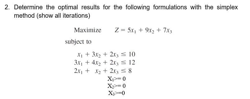 2. Determine the optimal results for the following formulations with the simplex
method (show all iterations)
Maximize Z = 5x₁ + 9x₂ + 7x3
subject to
X₁ + 3x₂ + 2x3 = 10
3x₁ + 4x2 + 2x3 = 12
2x₁ + x₂ + 2x3 = 8
X₁>= 0
X₂>= 0
X3>=0