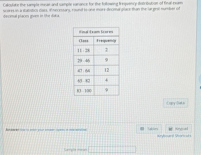 Calculate the sample mean and sample variance for the following frequency distribution of final exam
scores in a statistics dass. If necessary, round to one more decimal place than the largest number of
decimal places given in the data.
Final Exam Scores
Class
Frequency
11-28
29 - 46
47 - 64
12
65 - 82
4
83-100
Copy Data
AnswerHow to enter your answer (opens in new window)
O Tables
E Keypad
Keyboard Shortuts
Sample mean:
2.
