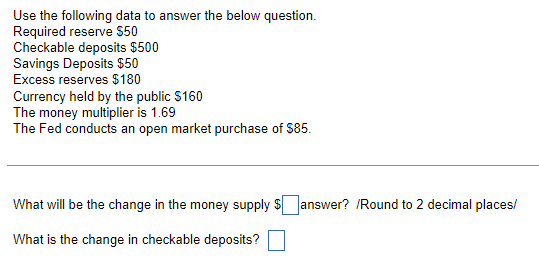 Use the following data to answer the below question.
Required reserve $50
Checkable deposits $500
Savings Deposits $50
Excess reserves $180
Currency held by the public $160
The money multiplier is 1.69
The Fed conducts an open market purchase of $85.
What will be the change in the money supply $answer? /Round to 2 decimal places/
What is the change in checkable deposits?