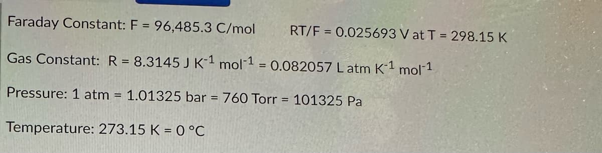 Faraday Constant: F = 96,485.3 C/mol
Gas Constant: R = 8.3145 J K-1 mol-1 = 0.082057 L atm K-1 mol-1
Pressure: 1 atm = 1.01325 bar = 760 Torr
Temperature: 273.15 K = 0 °C
=
RT/F = 0.025693 V at T = 298.15 K
101325 Pa