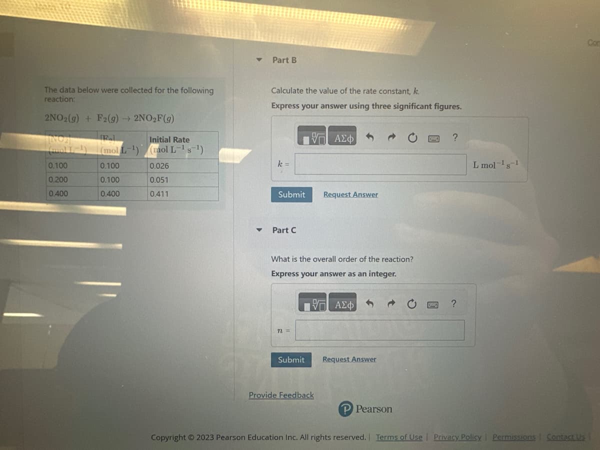 The data below were collected for the following
reaction:
2NO2(g) + F2(g) → 2NO₂F(g)
INO]
F.L
Initial Rate
(mol L-¹) (mol L-¹ s-¹)
0.100
0.026
0.100
0.051
0.400
0.411
0.100
0.200
0.400
▼
Part B
Calculate the value of the rate constant, k
Express your answer using three significant figures.
k =
Submit
▼ Part C
n =
Submit
OF
- ΑΣΦΑ
What is the overall order of the reaction?
Express your answer as an integer.
Request Answer
Provide Feedback
OF
ΑΣΦ
Request Answer
P Pearson
?
?
L mol-1 s-1
Copyright © 2023 Pearson Education Inc. All rights reserved. | Terms of Use | Privacy Policy | Permissions
Contact Us