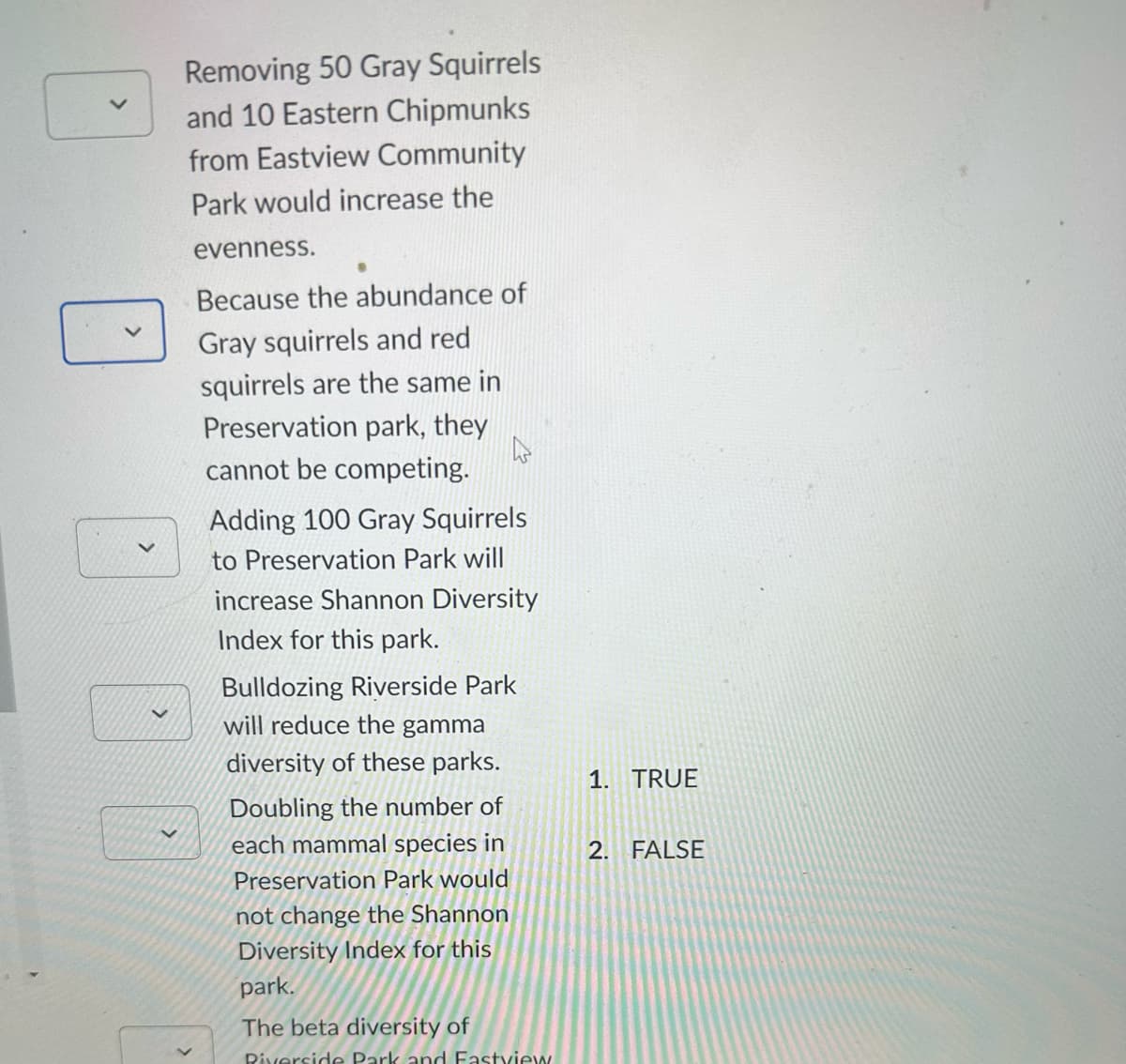 >
Removing 50 Gray Squirrels
and 10 Eastern Chipmunks
from Eastview Community
Park would increase the
evenness.
Because the abundance of
Gray squirrels and red
squirrels are the same in
Preservation park, they
h
cannot be competing.
Adding 100 Gray Squirrels
to Preservation Park will
increase Shannon Diversity
Index for this park.
Bulldozing Riverside Park
will reduce the gamma
diversity of these parks.
Doubling the number of
each mammal species in
Preservation Park would
not change the Shannon
Diversity Index for this
park.
The beta diversity of
Riverside Park and Fastview
1. TRUE
2. FALSE