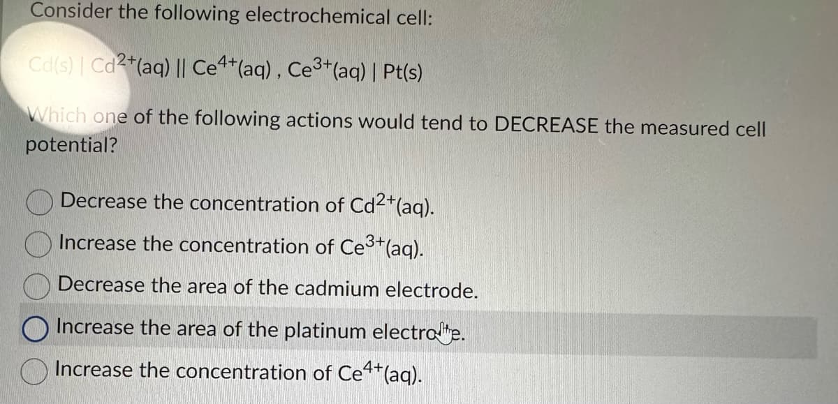 Consider the following electrochemical cell:
Cd(s) | Cd2+ (aq) || Ce4+ (aq), Ce³+ (aq) | Pt(s)
Which one of the following actions would tend to DECREASE the measured cell
potential?
Decrease the concentration of Cd²+ (aq).
Increase the concentration of Ce³+ (aq).
Decrease the area of the cadmium electrode.
Increase the area of the platinum electrote.
Increase the concentration of Ce4+ (aq).